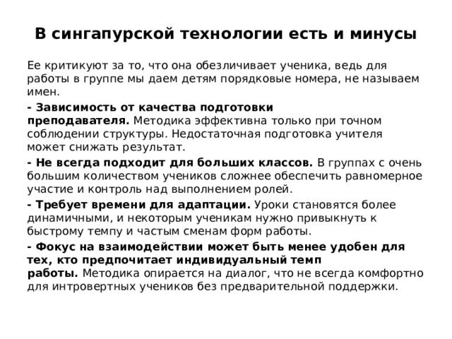 В сингапурской технологии есть и минусы Ее критикуют за то, что она обезличивает ученика, ведь для работы в группе мы даем детям порядковые номера, не называем имен. - Зависимость от качества подготовки преподавателя.  Методика эффективна только при точном соблюдении структуры. Недостаточная подготовка учителя может снижать результат. - Не всегда подходит для больших классов.  В группах с очень большим количеством учеников сложнее обеспечить равномерное участие и контроль над выполнением ролей. - Требует времени для адаптации.  Уроки становятся более динамичными, и некоторым ученикам нужно привыкнуть к быстрому темпу и частым сменам форм работы. - Фокус на взаимодействии может быть менее удобен для тех, кто предпочитает индивидуальный темп работы.  Методика опирается на диалог, что не всегда комфортно для интровертных учеников без предварительной поддержки.