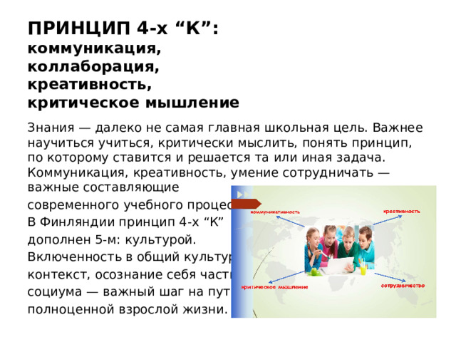 ПРИНЦИП 4-х “К”:  коммуникация,  коллаборация,  креативность,  критическое мышление Знания — далеко не самая главная школьная цель. Важнее научиться учиться, критически мыслить, понять принцип, по которому ставится и решается та или иная задача. Коммуникация, креативность, умение сотрудничать — важные составляющие современного учебного процесса. В Финляндии принцип 4-х “К” дополнен 5-м: культурой. Включенность в общий культурный контекст, осознание себя частью социума — важный шаг на пути к полноценной взрослой жизни.