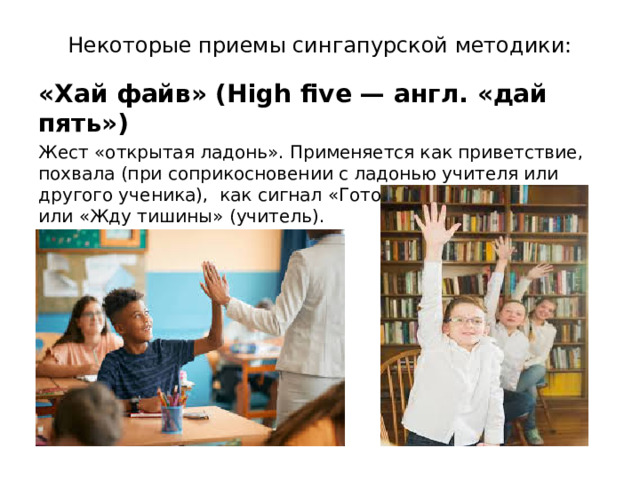 Некоторые приемы сингапурской методики: «Хай файв» (High five — англ. «дай пять») Жест «открытая ладонь». Применяется как приветствие, похвала (при соприкосновении с ладонью учителя или другого ученика),  как сигнал «Готов ответить» (ученик) или «Жду тишины» (учитель). 