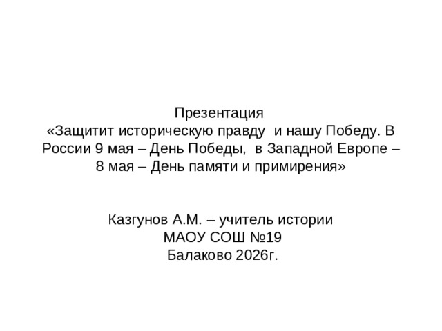 Презентация  «Защитит историческую правду и нашу Победу. В России 9 мая – День Победы, в Западной Европе – 8 мая – День памяти и примирения» Казгунов А.М. – учитель истории МАОУ СОШ №19 Балаково 2026г.