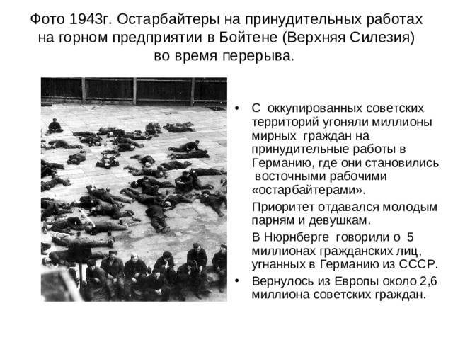 Фото 1943г. Остарбайтеры на принудительных работах на горном предприятии в Бойтене (Верхняя Силезия) во время перерыва.    С оккупированных советских территорий угоняли миллионы мирных граждан на принудительные работы в Германию, где они становились восточными рабочими «остарбайтерами».  Приоритет отдавался молодым парням и девушкам.  В Нюрнберге говорили о 5 миллионах гражданских лиц, угнанных в Германию из СССР.