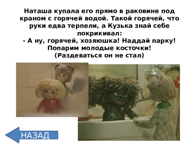 Наташа купала его прямо в раковине под  краном с горячей водой. Такой горячей, что руки едва терпели, а Кузька знай себе покрикивал:  - А ну, горячей, хозяюшка! Наддай парку! Попарим молодые косточки!  (Раздеваться он не стал) НАЗАД