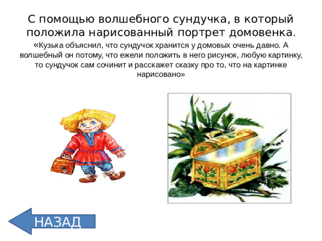 С помощью волшебного сундучка, в который положила нарисованный портрет домовенка .  « Кузька объяснил, что сундучок хранится у домовых очень давно. А волшебный он потому, что ежели положить в него рисунок, любую картинку, то сундучок сам сочинит и расскажет сказку про то, что на картинке нарисовано» НАЗАД