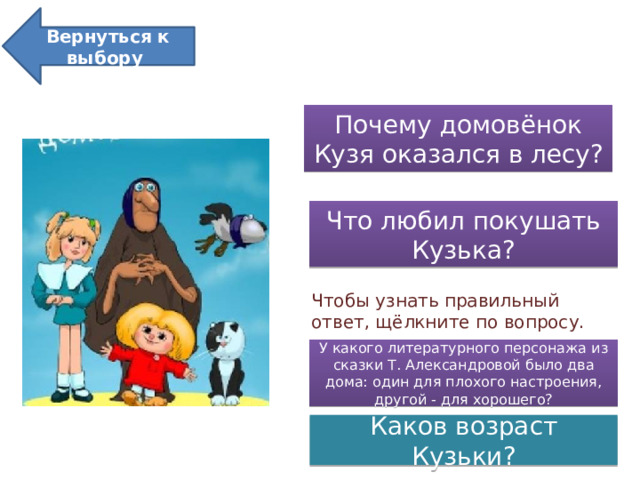 Вернуться к выбору  Кузька в лесу Почему домовёнок Кузя оказался в лесу? Что любил покушать Кузька? Чтобы узнать правильный ответ, щёлкните по вопросу. У какого литературного персонажа из сказки Т. Александровой было два дома: один для плохого настроения, другой - для хорошего? Каков возраст Кузьки?