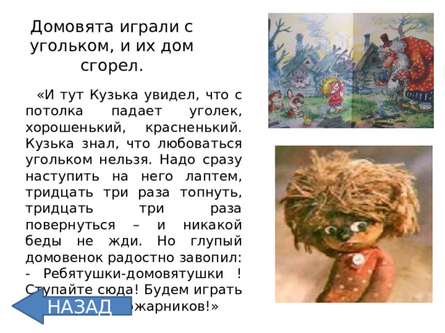 Домовята играли с угольком, и их дом сгорел.  «И тут Кузька увидел, что с потолка падает уголек, хорошенький, красненький. Кузька знал, что любоваться угольком нельзя. Надо сразу наступить на него лаптем, тридцать три раза топнуть, тридцать три раза повернуться – и никакой беды не жди. Но глупый домовенок радостно завопил: - Ребятушки-домовятушки ! Ступайте сюда! Будем играть в мужиков – пожарников!» НАЗАД