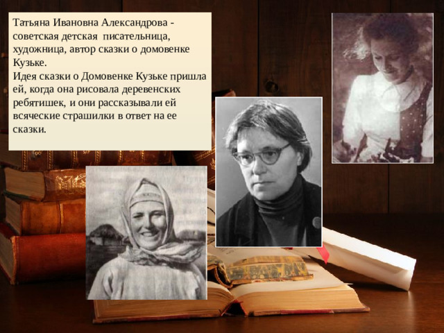 Татьяна Ивановна Александрова - советская детская писательница, художница, автор сказки о домовенке Кузьке.  Идея сказки о Домовенке Кузьке пришла ей, когда она рисовала деревенских ребятишек, и они рассказывали ей всяческие страшилки в ответ на ее сказки.