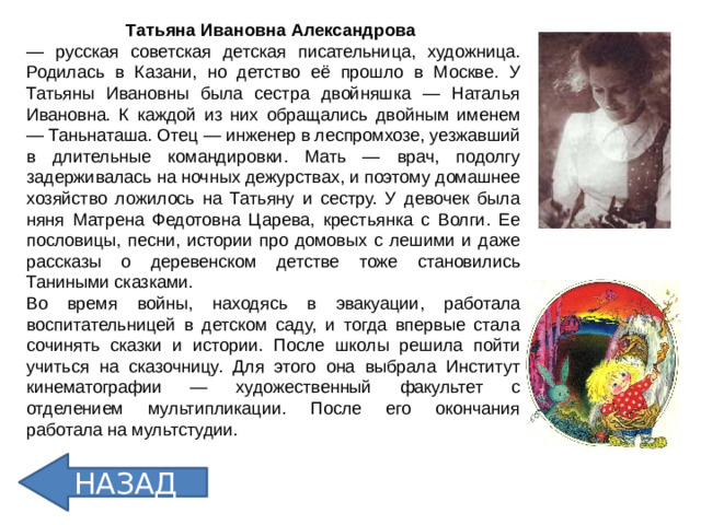 Татьяна Ивановна Александрова  — русская советская детская писательница, художница. Родилась в Казани, но детство её прошло в Москве. У Татьяны Ивановны была сестра двойняшка — Наталья Ивановна. К каждой из них обращались двойным именем — Таньнаташа. Отец — инженер в леспромхозе, уезжавший в длительные командировки. Мать — врач, подолгу задерживалась на ночных дежурствах, и поэтому домашнее хозяйство ложилось на Татьяну и сестру. У девочек была няня Матрена Федотовна Царева, крестьянка с Волги. Ее пословицы, песни, истории про домовых с лешими и даже рассказы о деревенском детстве тоже становились Таниными сказками. Во время войны, находясь в эвакуации, работала воспитательницей в детском саду, и тогда впервые стала сочинять сказки и истории. После школы решила пойти учиться на сказочницу. Для этого она выбрала Институт кинематографии — художественный факультет с отделением мультипликации. После его окончания работала на мультстудии.  НАЗАД