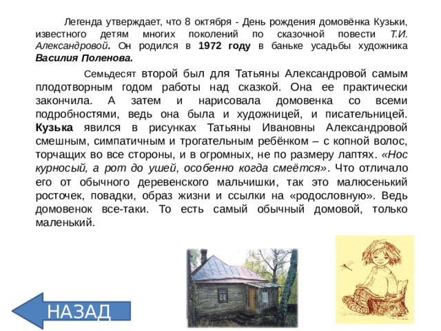Легенда утверждает, что 8 октября - День рождения домовёнка Кузьки, известного детям многих поколений по сказочной повести Т.И. Александровой . Он родился в 1972 году в баньке усадьбы художника Василия Поленова.  Семьдесят второй был для Татьяны Александровой самым плодотворным годом работы над сказкой. Она ее практически закончила. А затем и нарисовала домовенка со всеми подробностями, ведь она была и художницей, и писательницей. Кузька явился в рисунках Татьяны Ивановны Александровой смешным, симпатичным и трогательным ребёнком – с копной волос, торчащих во все стороны, и в огромных, не по размеру лаптях. «Нос курносый, а рот до ушей, особенно когда смеётся» . Что отличало его от обычного деревенского мальчишки, так это малюсенький росточек, повадки, образ жизни и ссылки на «родословную». Ведь домовенок все-таки. То есть самый обычный домовой, только маленький.  НАЗАД