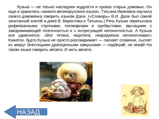 Кузька — не только наследник мудрости и проказ старых домовых. Он еще и хранитель «живого великорусского языка». Татьяна Ивановна научила своего домовенка говорить языком Даля. («Словарь» В.И. Даля был самой зачитанной книгой в доме В. Берестова и Татьяны.) Речь Кузьки пересыпана рифмованными строчками, поговорками и прибаутками, звучащими с завораживающей поэтичностью и с интригующей непонятностью. А Кузька все удивляется: «Вот тетеха, недотепа, невразумиха непонятливая!» Кажется, будто Кузька не просто разговаривает — ласкает словечки, сыплет их вокруг блестящими драгоценными камушками — подбирай, не зевай! На таком языке говорить весело. И жить весело. НАЗАД