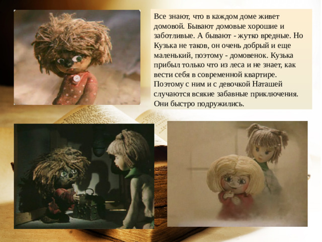 Все знают, что в каждом доме живет домовой. Бывают домовые хорошие и заботливые. А бывают - жутко вредные. Но Кузька не таков, он очень добрый и еще маленький, поэтому - домовенок. Кузька прибыл только что из леса и не знает, как вести себя в современной квартире. Поэтому с ним и с девочкой Наташей случаются всякие забавные приключения. Они быстро подружились.