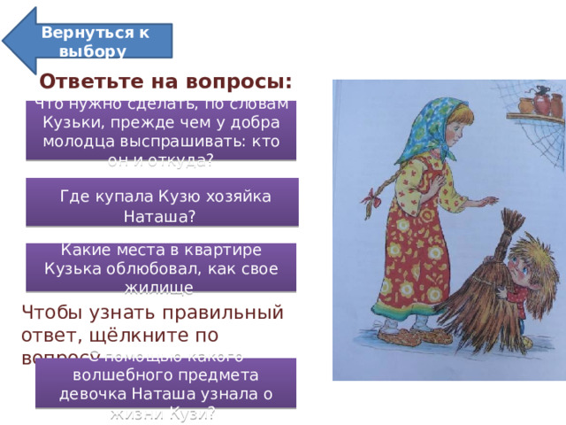 Вернуться к выбору «Кузька в новой квартире» Ответьте на вопросы: Что нужно сделать, по словам Кузьки, прежде чем у добра молодца выспрашивать: кто он и откуда?  Где купала Кузю хозяйка Наташа? Какие места в квартире Кузька облюбовал, как свое жилище Чтобы узнать правильный ответ, щёлкните по вопросу. С помощью какого волшебного предмета девочка Наташа узнала о жизни Кузи?