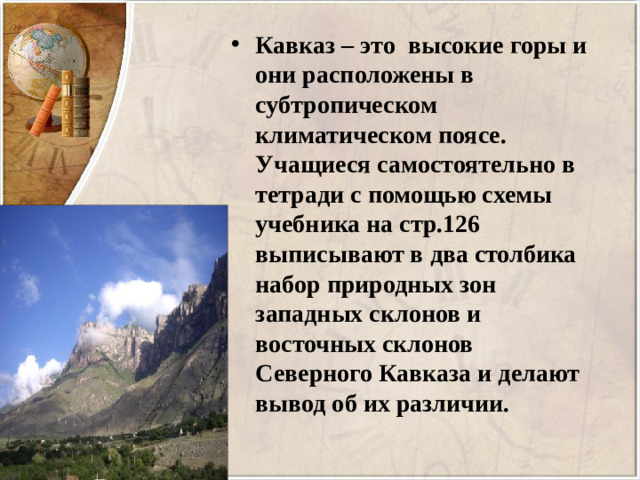 Кавказ – это высокие горы и они расположены в субтропическом климатическом поясе.  Учащиеся самостоятельно в тетради с помощью схемы учебника на стр.126 выписывают в два столбика набор природных зон западных склонов и восточных склонов Северного Кавказа и делают вывод об их различии.