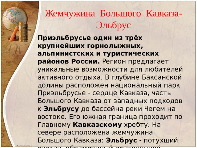 Жемчужина Большого Кавказа-  Эльбрус Приэльбрусье один из трёх крупнейших горнолыжных, альпинистских и туристических районов России. Регион предлагает уникальные возможности для любителей активного отдыха. В глубине Баксанской долины расположен национальный парк Приэльбрусье - сердце Кавказа, часть Большого Кавказа от западных подходов к Эльбрусу до бассейна реки Чегем на востоке. Его южная граница проходит по Главному Кавказскому хребту. На севере расположена жемчужина Большого Кавказа: Эльбрус - потухший вулкан, обрамленный драгоценной оправой Кавказских  гор .