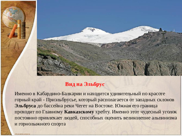 Вид на Эльбрус Именно в Кабардино-Балкарии и находится удивительный по красоте горный край - Приэльбрусье, который располагается от западных склонов Эльбруса до бассейна реки Чегет на Востоке. Южная его граница проходит по Главному Кавказскому хребту. Именно этот чудесный уголок постоянно привлекает людей, способных оценить великолепие альпинизма и горнолыжного спорта