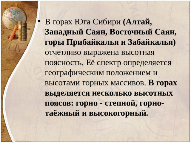 В горах Юга Сибири (Алтай, Западный Саян, Восточный Саян, горы Прибайкалья и Забайкалья) отчетливо выражена высотная поясность. Её спектр определяется географическим положением и высотами горных массивов. В горах выделяется несколько высотных поясов: горно - степной, горно-таёжный и высокогорный.