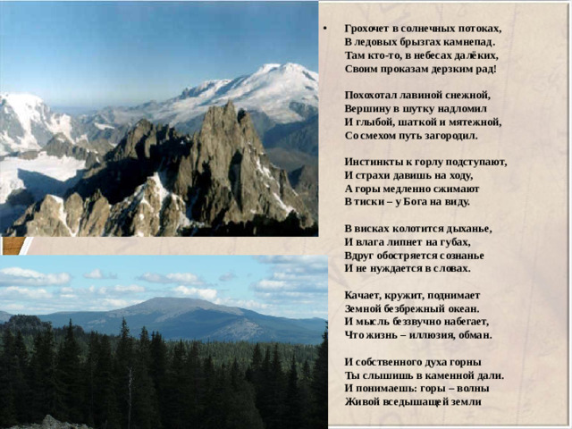 Грохочет в солнечных потоках,   В ледовых брызгах камнепад.   Там кто-то, в небесах далёких,   Своим проказам дерзким рад!    Похохотал лавиной снежной,   Вершину в шутку надломил   И глыбой, шаткой и мятежной,   Со смехом путь загородил.    Инстинкты к горлу подступают,   И страхи давишь на ходу,   А горы медленно сжимают   В тиски – у Бога на виду.    В висках колотится дыханье,   И влага липнет на губах,   Вдруг обостряется сознанье   И не нуждается в словах.    Качает, кружит, поднимает   Земной безбрежный океан.   И мысль беззвучно набегает,   Что жизнь – иллюзия, обман.    И собственного духа горны   Ты слышишь в каменной дали.   И понимаешь: горы – волны   Живой вседышащей земли