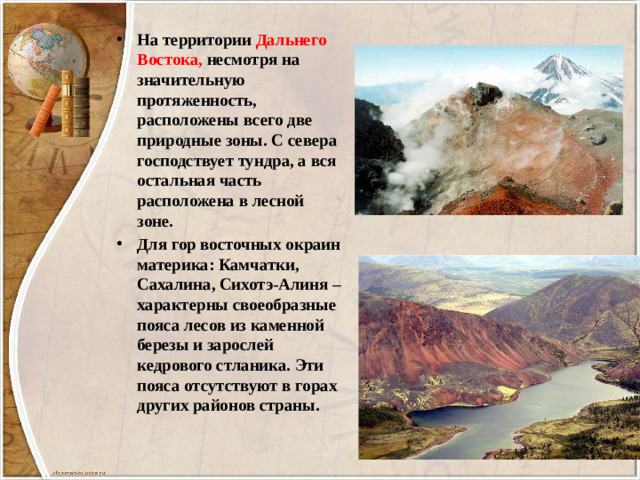 На территории Дальнего Востока, несмотря на значительную протяженность, расположены всего две природные зоны. С севера господствует тундра, а вся остальная часть расположена в лесной зоне. Для гор восточных окраин материка: Камчатки, Сахалина, Сихотэ-Алиня – характерны своеобразные пояса лесов из каменной березы и зарослей кедрового стланика. Эти пояса отсутствуют в горах других районов страны.