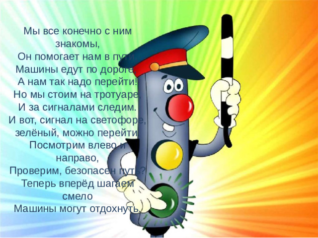 Мы все конечно с ним знакомы,  Он помогает нам в пути.  Машины едут по дороге,  А нам так надо перейти!  Но мы стоим на тротуаре,  И за сигналами следим.  И вот, сигнал на светофоре,  зелёный, можно перейти.  Посмотрим влево и направо,  Проверим, безопасен путь?  Теперь вперёд шагаем смело  Машины могут отдохнуть.