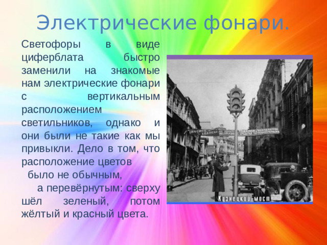 Электрические фонари. Светофоры в виде циферблата быстро заменили на знакомые нам электрические фонари с вертикальным расположением светильников, однако и они были не такие как мы привыкли. Дело в том, что расположение цветов было не обычным, а перевёрнутым: сверху шёл зеленый, потом жёлтый и красный цвета.