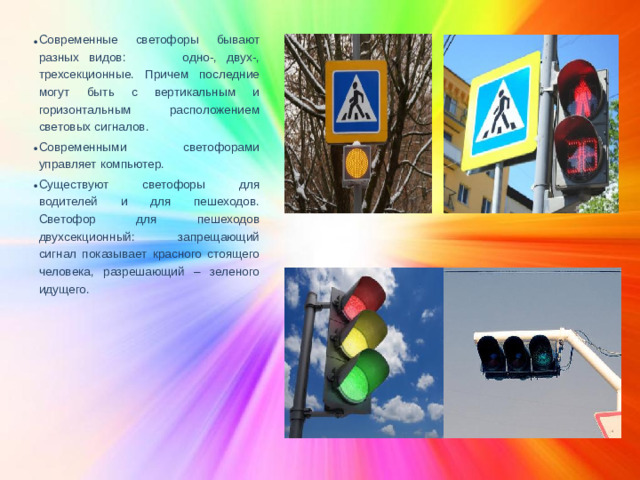Современные светофоры бывают разных видов: одно-, двух-, трехсекционные. Причем последние могут быть с вертикальным и горизонтальным расположением световых сигналов. Современными светофорами управляет компьютер. Существуют светофоры для водителей и для пешеходов. Светофор для пешеходов двухсекционный: запрещающий сигнал показывает красного стоящего человека, разрешающий – зеленого идущего.