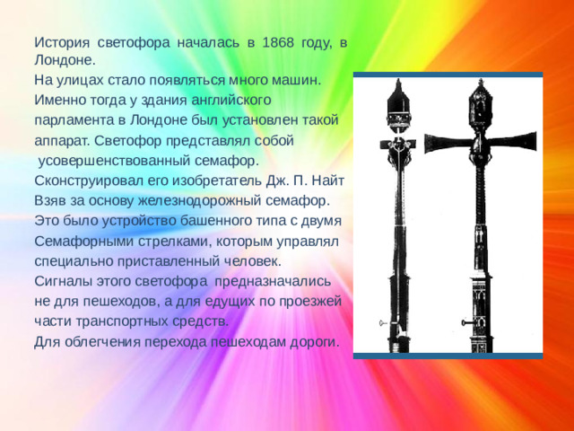История светофора началась в 1868 году, в Лондоне. На улицах стало появляться много машин. Именно тогда у здания английского парламента в Лондоне был установлен такой аппарат. Светофор представлял собой  усовершенствованный семафор. Сконструировал его изобретатель Дж. П. Найт Взяв за основу железнодорожный семафор. Это было устройство башенного типа с двумя Семафорными стрелками, которым управлял специально приставленный человек. Сигналы этого светофора предназначались не для пешеходов, а для едущих по проезжей части транспортных средств. Для облегчения перехода пешеходам дороги.