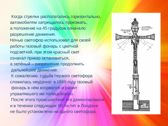 Когда стрелки располагались горизонтально, автомобилям запрещалось проезжать, а положение на 45 градусов означало разрешение движения. Ночью светофор использовал для своей работы газовый фонарь с цветной подсветкой, при этом красный свет означал приказ остановиться, а зелёный – разрешение продолжить  дальнейшее движение.  К сожалению, судьба первого светофора сложилась неудачно: в 1869 году газовый  фонарь в нём взорвался и ранил управлявшего им полицейского.  После этого происшествия его демонтировали и в течении следующих 50-ти лет в Лондоне не было установлено ни одного светофора.