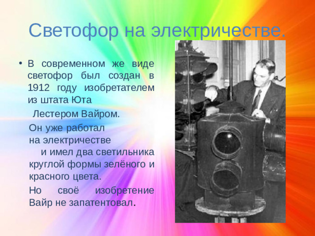 Светофор на электричестве. В современном же виде светофор был создан в 1912 году изобретателем из штата Юта  Лестером Вайром. Он уже работал на электричестве и имел два светильника круглой формы зелёного и красного цвета. Но своё изобретение Вайр не запатентовал .