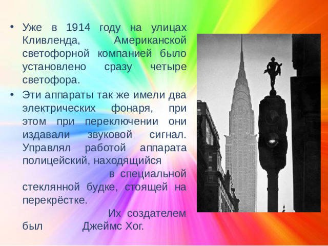 Уже в 1914 году на улицах Кливленда, Американской светофорной компанией было установлено сразу четыре светофора. Эти аппараты так же имели два электрических фонаря, при этом при переключении они издавали звуковой сигнал. Управлял работой аппарата полицейский, находящийся в специальной стеклянной будке, стоящей на перекрёстке. Их создателем был Джеймс Хог.