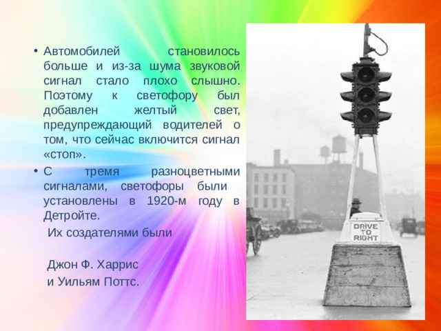 Автомобилей становилось больше и из-за шума звуковой сигнал стало плохо слышно. Поэтому к светофору был добавлен желтый свет, предупреждающий водителей о том, что сейчас включится сигнал «стоп». С тремя разноцветными сигналами, светофоры были установлены в 1920-м году в Детройте.