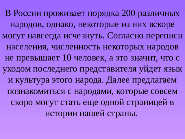 В России проживает порядка 200 различных народов, однако, некоторые из них вскоре могут навсегда исчезнуть. Согласно переписи населения, численность некоторых народов не превышает 10 человек, а это значит, что с уходом последнего представителя уйдет язык и культура этого народа. Далее предлагаем познакомиться с народами, которые совсем скоро могут стать еще одной страницей в истории нашей страны. 