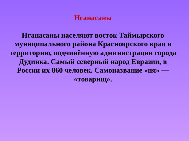 Нганасаны   Нганасаны населяют восток Таймырского муниципального района Красноярского края и территорию, подчинённую администрации города Дудинка. Самый северный народ Евразии, в России их 860 человек. Самоназвание «ня» — «товарищ».