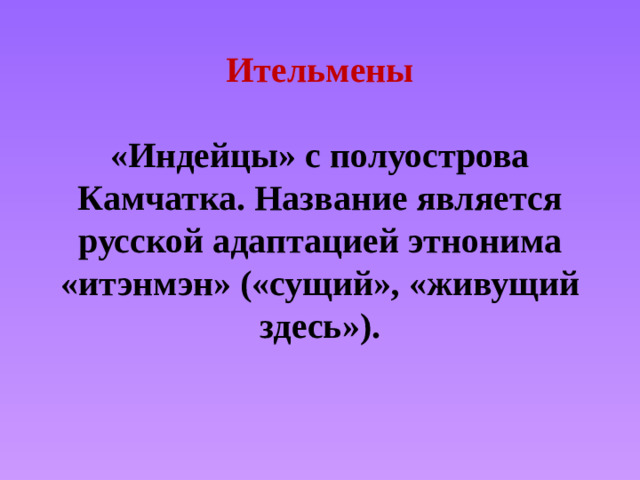Ительмены   «Индейцы» с полуострова Камчатка. Название является русской адаптацией этнонима «итэнмэн» («сущий», «живущий здесь»).