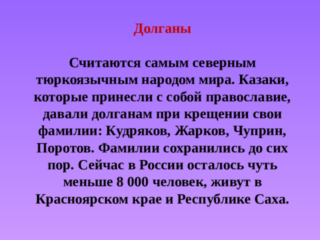 Долганы   Считаются самым северным тюркоязычным народом мира. Казаки, которые принесли с собой православие, давали долганам при крещении свои фамилии: Кудряков, Жарков, Чуприн, Поротов. Фамилии сохранились до сих пор. Сейчас в России осталось чуть меньше 8 000 человек, живут в Красноярском крае и Республике Саха.