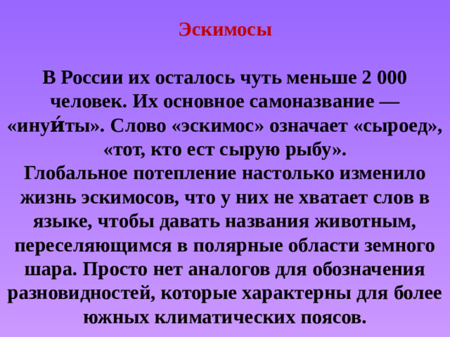 Эскимосы  В России их осталось чуть меньше 2 000 человек. Их основное самоназвание — «инуи́ты». Слово «эскимос» означает «сыроед», «тот, кто ест сырую рыбу».  Глобальное потепление настолько изменило жизнь эскимосов, что у них не хватает слов в языке, чтобы давать названия животным, переселяющимся в полярные области земного шара. Просто нет аналогов для обозначения разновидностей, которые характерны для более южных климатических поясов.