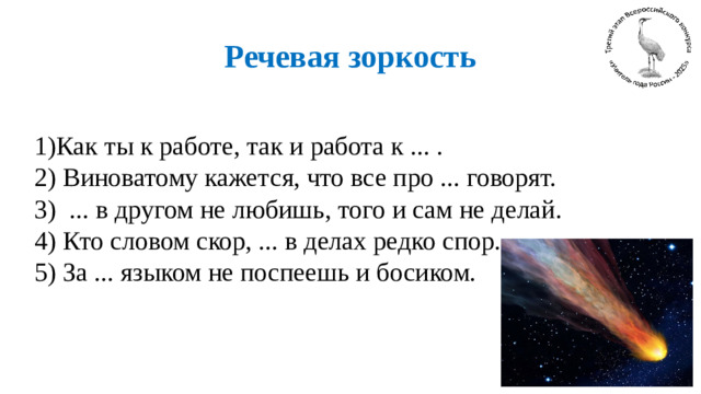 Речевая зоркость   1)Как ты к работе, так и работа к ... . 2) Виноватому кажется, что все про ... говорят. 3) ... в другом не любишь, того и сам не делай. 4) Кто словом скор, ... в делах редко спор. 5) За ... языком не поспеешь и босиком.