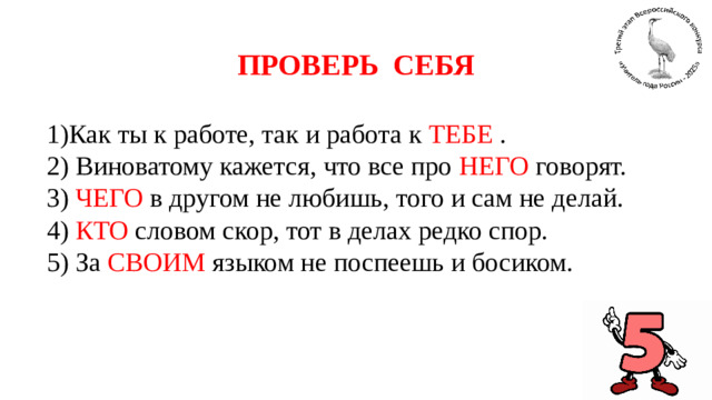 ПРОВЕРЬ СЕБЯ   1)Как ты к работе, так и работа к ТЕБЕ . 2) Виноватому кажется, что все про НЕГО говорят. 3) ЧЕГО в другом не любишь, того и сам не делай. 4) КТО словом скор, тот в делах редко спор. 5) За СВОИМ языком не поспеешь и босиком.