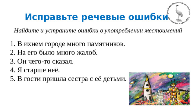 Исправьте речевые ошибки Найдите и устраните ошибки в употреблении местоимений 1. В ихнем городе много памятников. 2. На его было много жалоб. 3. Он чего-то сказал. 4. Я старше неё. 5. В гости пришла сестра с её детьми.