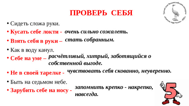 ПРОВЕРЬ СЕБЯ Сидеть сложа руки. Кусать себе локти - Взять себя в руки – Как в воду канул. Себе на уме –   Не в своей тарелке - Быть на седьмом небе. Зарубить себе на носу - очень сильно сожалеть. стать собранным. расчётливый, хитрый, заботящийся о собственной выгоде. чувствовать себя скованно, неуверенно. запомнить крепко - накрепко, навсегда.