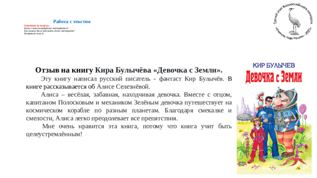 Работа с текстом  Ответьте на вопросы:  Какие слова неоправданно повторяются?  Как можно было избежать этого повторения?  Исправьте текст.      Отзыв на книгу Кира Булычёва «Девочка с Земли».  Эту книгу написал русский писатель - фантаст Кир Булычёв. В книге рассказывается об Алисе Селезнёвой.  Алиса – весёлая, забавная, находчивая девочка. Вместе с отцом, капитаном Полосковым и механиком Зелёным девочка путешествует на космическом корабле по разным планетам. Благодаря смекалке и смелости, Алиса легко преодолевает все препятствия.  Мне очень нравится эта книга, потому что книга учит быть целеустремлённым!