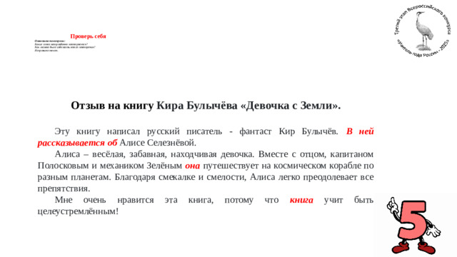 Проверь себя  Ответьте на вопросы:   Какие слова неоправданно повторяются?  Как можно было избежать этого повторения?  Исправьте текст.      Отзыв на книгу Кира Булычёва «Девочка с Земли».  Эту книгу написал русский писатель - фантаст Кир Булычёв. В ней рассказывается об Алисе Селезнёвой. Алиса – весёлая, забавная, находчивая девочка. Вместе с отцом, капитаном Полосковым и механиком Зелёным она  путешествует на космическом корабле по разным планетам. Благодаря смекалке и смелости, Алиса легко преодолевает все препятствия. Мне очень нравится эта книга, потому что книга учит быть целеустремлённым!