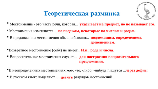 Теоретическая разминка указывает на предмет, но не называет его.  Местоимение - это часть речи, которая ...  Местоимения изменяются...  В предложении местоимения обычно бывают... Возвратное местоимение (себя) не имеет...  Вопросительные местоимения служат... В неопределенных местоимениях кое-, -то, -либо, -нибудь пишутся ...  В русском языке выделяют …  разрядов местоимений.   по падежам, некоторые по числам и родам. подлежащим, определением, дополнением.  И.п., рода и числа. для построения вопросительного предложения. через дефис.  девять