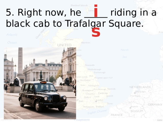 is 5. Right now, he _____ riding in a black cab to Trafalgar Square.