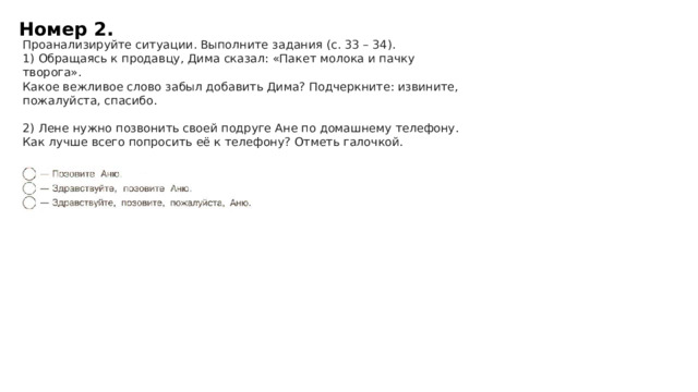 Номер 2. Проанализируйте ситуации. Выполните задания (с. 33 – 34). 1) Обращаясь к продавцу, Дима сказал: «Пакет молока и пачку творога».  Какое вежливое слово забыл добавить Дима? Подчеркните: извините, пожалуйста, спасибо.   2) Лене нужно позвонить своей подруге Ане по домашнему телефону.  Как лучше всего попросить её к телефону? Отметь галочкой.