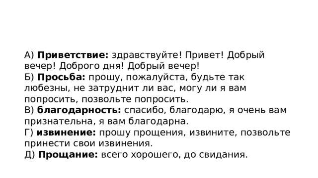 А)  Приветствие:  здравствуйте! Привет! Добрый вечер! Доброго дня! Добрый вечер!  Б)  Просьба:  прошу, пожалуйста, будьте так любезны, не затруднит ли вас, могу ли я вам попросить, позвольте попросить.  В)  благодарность:  спасибо, благодарю, я очень вам признательна, я вам благодарна.  Г)  извинение:  прошу прощения, извините, позвольте принести свои извинения.  Д)  Прощание:  всего хорошего, до свидания.