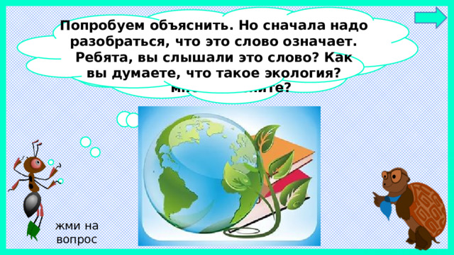 Попробуем объяснить. Но сначала надо разобраться, что это слово означает. Ребята, вы слышали это слово? Как вы думаете, что такое экология? Интересно, почему мы так часто  слышим слово „экология“? Может быть, вы, ребята, мне объясните? жми на вопрос