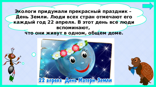 Экологи придумали прекрасный праздник – День Земли. Люди всех стран отмечают его каждый год 22 апреля. В этот день все люди вспоминают, что они живут в одном, общем доме.