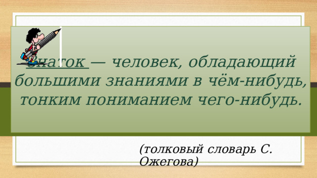 Знаток — человек, обладающий большими знаниями в чём-нибудь, тонким пониманием чего-нибудь. (толковый словарь С. Ожегова)