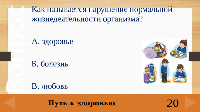 Как называется нарушение нормальной жизнедеятельности организма?  А. здоровье Б. болезнь В. любовь Путь к здоровью 20