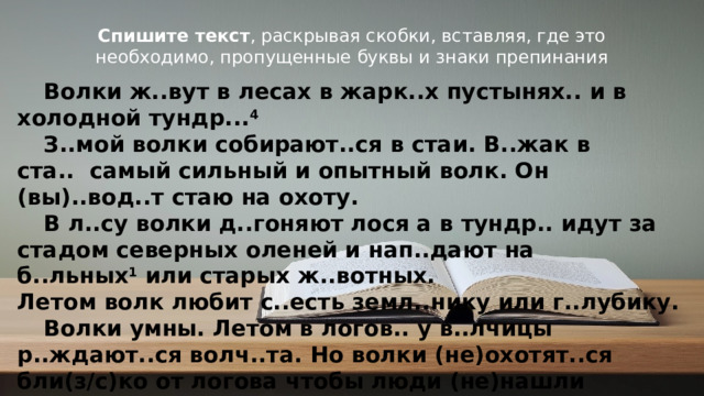 Спишите текст , раскрывая скобки, вставляя, где это необходимо, пропущенные буквы и знаки препинания  Волки ж..вут в лесах в жарк..х пустынях.. и в холодной тундр... 4   З..мой волки собирают..ся в стаи. В..жак в ста..  самый сильный и опытный волк. Он (вы)..вод..т стаю на охоту.   В л..су волки д..гоняют лося а в тундр.. идут за стадом северных оленей и нап..дают на б..льных 1  или старых ж..вотных.  Летом волк любит с..есть земл..нику или г..лубику.   Волки умны. Летом в логов.. у в..лчицы р..ждают..ся волч..та. Но волки (не)охотят..ся бли(з/с)ко от логова чтобы люди (не)нашли волч..т.  Маленькие волч..та играют около н..ры г..няют..ся 3  за бабоч..ками возят..ся друг с другом. А если хрус..нет ветка они сразу прячут..ся (в)норе. © Copyright PresentationGO.com – Free Templates & Infographics for PowerPoint and Google Slides