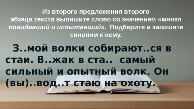 Из второго предложения второго абзаца текста выпишите слово со значением « много повидавший и испытавший ».  Подберите и запишите синоним к нему.  З..мой волки собирают..ся в стаи. В..жак в ста..  самый сильный и опытный волк. Он (вы)..вод..т стаю на охоту.    © Copyright PresentationGO.com – Free Templates & Infographics for PowerPoint and Google Slides